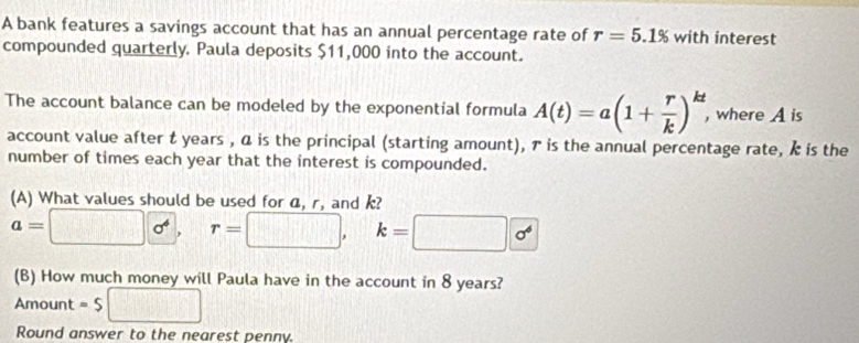 A bank features a savings account that has an annual percentage rate of r=5.1% with interest 
compounded quarterly. Paula deposits $11,000 into the account. 
The account balance can be modeled by the exponential formula A(t)=a(1+ r/k )^kt , where A is 
account value after t years , ā is the principal (starting amount), ァ is the annual percentage rate, k is the 
number of times each year that the interest is compounded. 
(A) What values should be used for a, r, and k?
a=□  sigma^4. r=□ , k=□  sigma^4
(B) How much money will Paula have in the account in 8 years?
Amount = $ □
Round answer to the nearest penny.