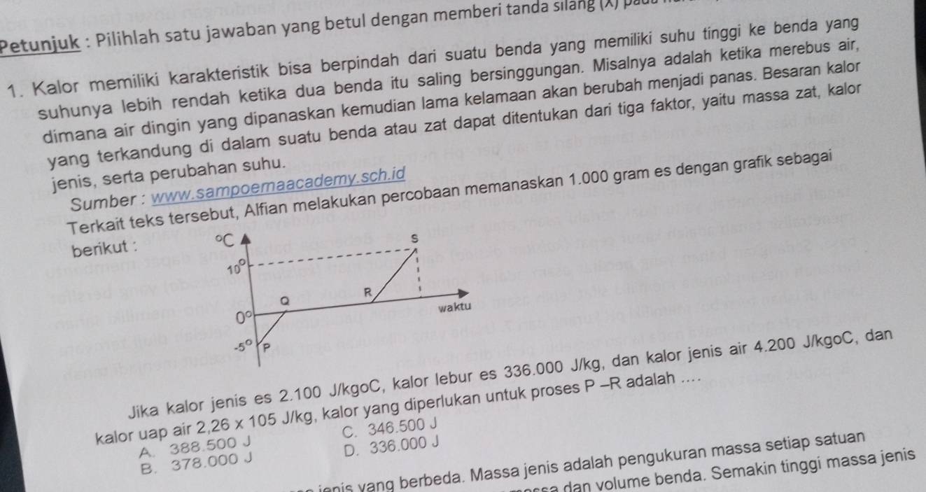 Petunjuk : Pilihlah satu jawaban yang betul dengan memberi tanda silang (X) par
1. Kalor memiliki karakteristik bisa berpindah dari suatu benda yang memiliki suhu tinggi ke benda yang
suhunya lebih rendah ketika dua benda itu saling bersinggungan. Misalnya adalah ketika merebus air,
dimana air dingin yang dipanaskan kemudian lama kelamaan akan berubah menjadi panas. Besaran kalor
yang terkandung di dalam suatu benda atau zat dapat ditentukan dari tiga faktor, yaitu massa zat, kalor
jenis, serta perubahan suhu.
Sumber : www.sampoemaacademy.sch.id
Terkait teks tersebut, Alfian melakukan percobaan memanaskan 1.000 gram es dengan grafik sebagai
berikut :
Jika kalor jenis es 2.100 J/kgoC, kalor lebur es 336.000 J/kg, dan kalor jenis air 4.200 J/kgoC, dan
kalor uap air 2,26* 105 J/kg, kalor yang diperlukan untuk proses P -R adalah ....
A. 388.500 J C. 346.500 J
B. 378.000 J D. 336.000 J
innis vang berbeda. Massa jenis adalah pengukuran massa setiap satuan
a dan volume benda. Semakin tinggi massa jenis