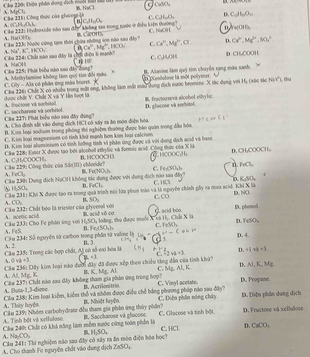 Điện phân dung dịch muổi nao sau ta t a CuSO_4
D. AI(N∪ 3))
A. MgCl_2. B. NaCl
Câu 221: Công thức của glucose là
D. C_12H_22O_11.
B C_6H_12O_6.
C. C_6H_10O_5.
A. (C_6H_12O_6)_n.
Câu 222: Hydroxide nào sau dây không tan trong nước ở điều kiện thường'''
A. Ba (OH)_2 B. Ca(OH)₂ C. NaOH. D Fe(OH)_2.
Câu 223: Nước cứng tạm thời chứa những ion nào sau đây?
A. Na^+,K^+,HCO_3. B) Ca^(2+),Mg^(2+) ,HCO_3 C. Ca^(2+),Mg^(2+) CI'
D. Ca^(2+),Mg^(2+),SO_4^((2+).
Câu 224: Chất nào sau đây là chất điện lí mạnh?
C.
A. NaOH. B HF. C_2)H_5OH. D. CH_3COOH.
Câu 225: Phát biểu nào sau đây dùng?
A. Methylamine không làm quỳ tím đổi màu. B. Alanine làm quý tím chuyển sạng màu xanh.
C. Gly - Ala có phản ứng màu biuret. D.)Xenlulose là một polymer. , thu
Câu 226: Chất X có nhiều trong mật ong, không làm mất màu dung dịch nước bromine. X tác dụng với H_2 (xúc tác Ni/t^0)
được chất Y. Chất X và Y lần lượt là
A. fructose và sorbitol. B. fructozsevà alcohol ethylic
C. saccharose và sorbitol. D. glucose và sorbitol.
Câu 227: Phát biểu nào sau đây đúng?
A. Cho đinh sắt vào dung dịch HCl có xảy ra ăn mòn điện hóa.
B. Kim loại sodium trong phòng thí nghiệm thường được bảo quản trong dầu hỏa.
C. Kim loại magnesium có tính khử mạnh hơn kim loại calcium.
D. Kim loại aluminium có tính lưỡng tính vì phản ứng được cả với dung dịch acid và base.
Câu 228: Ester X được tạo bởi alcohol ethylic và formic acid. Công thức của X là
D. CH_3COOCH_3.
A. C_2H_5COOCH_3. B. HCOOCH3. 0. HCOOC H_5
Câu 229: Công thức của Sắt(III) chloride? D. FeCl_3.
FeCl_2.
B. Fe(NO_3)_3.
C. Fe_2(SO_4)_3.
Câu 230 : Dung dịch NaOH không tác dụng được với dung dịch nào sau đây?
④ H_2SO_4. C. HCl D. K_2SO_4.
B. FeCl_3.
Câu 23 1: Khí X được tạo ra trong quá trình núi lửa phun trào và là nguyên chính gây ra mưa acid. Khí XI_0
B. SO_2. D. NO.
C. CO.
A. CO_2.
Câu 232: Chất béo là triester của glycerol với
A. acetic acid. B. acid vô cơ. O. acid béo. D. phenol.
Câu 233: Cho Fe phản ứng với H_2SO_4 loãng, thu được muối X và H_2. Chất X là
D. FeSO_4.
C. FeSO_3.
A. FeS.
B. Fe_2(SO_4)_3.
Câu 234: Số nguyên tử carbon trong phân tử valine là  P-( o∪ H
A. 2. B. 3
a 5. D. 4.
Câu 235: Trong các hợp chất, Al có số oxi hóa là N H2
D. +1va+3.
A. 0va+3. B. +3 C. +2va+3.
Câu 236: Dãy kim loại nào dưới đây đã được xếp theo chiều tăng dần của tính khứ?
A. Al, Mg, K. B. K, Mg, Al. C. Mg, Al, K. D. Al, K, Mg
Câu 237: Chất nào sau đây không tham gia phản ứng trùng hợp? D. Propane.
A. Buta-1,3-điene. B. Acrilonitrin. C. Vinyl acetate.
Câu 238: Kim loại kiểm, kiểm thổ và nhôm được điều chế bằng phương pháp nào sau đây?
A. Thủy luyện. B. Nhiệt luyện. C. Điện phân nóng chảy. D. Điện phân dung dịch.
Câu 239: Nhóm carbohyđrate đều tham gia phản ứng thủy phân?
A. Tinh bột và xellulose. B. Saccharose và glucose. C. Glucose và tỉnh bột. D. Fructose và xellulose.
Câu 240: Chất có khả năng làm mềm nước cứng toàn phần là
A. Na_2CO_3.
B. H_2SO_4. C. HCl.
D. CaCO_3.
Câu 241: Thí nghiệm nào sau đây có xảy ra ăn mòn điện hóa học?
A. Cho thanh Fe nguyên chất vào dung dịch ZnSO_4.