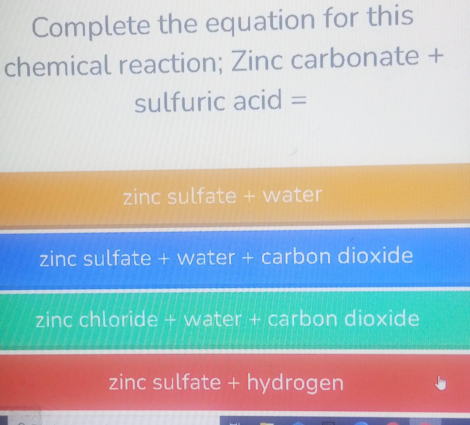 Complete the equation for this
chemical reaction; Zinc carbonate +
sulfuric acid =
zinc sulfate + water
zinc sulfate + water + carbon dioxide
zinc chloride + water + carbon dioxide
zinc sulfate + hydrogen