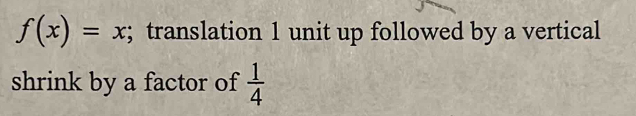 f(x)=x; translation 1 unit up followed by a vertical 
shrink by a factor of  1/4 