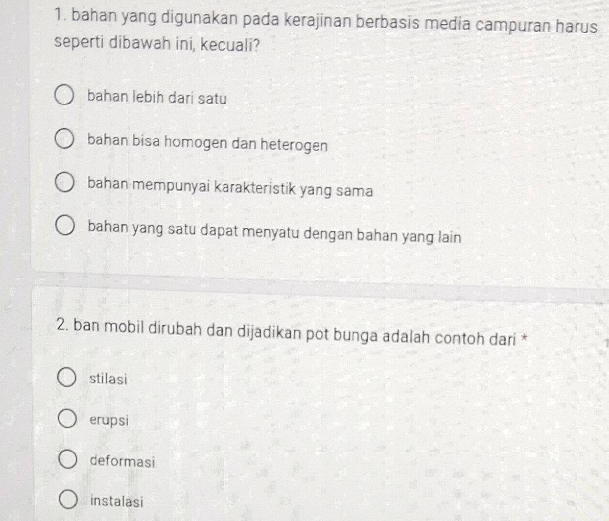 bahan yang digunakan pada kerajinan berbasis media campuran harus
seperti dibawah ini, kecuali?
bahan lebih dari satu
bahan bisa homogen dan heterogen
bahan mempunyai karakteristik yang sama
bahan yang satu dapat menyatu dengan bahan yang lain
2. ban mobil dirubah dan dijadikan pot bunga adalah contoh dari *
stilasi
erupsi
deformasi
instalasi