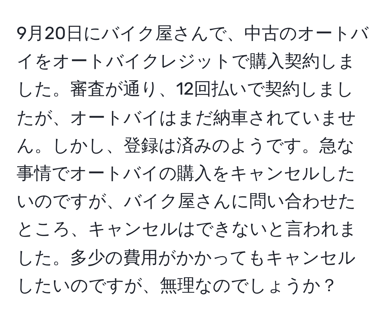 9月20日にバイク屋さんで、中古のオートバイをオートバイクレジットで購入契約しました。審査が通り、12回払いで契約しましたが、オートバイはまだ納車されていません。しかし、登録は済みのようです。急な事情でオートバイの購入をキャンセルしたいのですが、バイク屋さんに問い合わせたところ、キャンセルはできないと言われました。多少の費用がかかってもキャンセルしたいのですが、無理なのでしょうか？