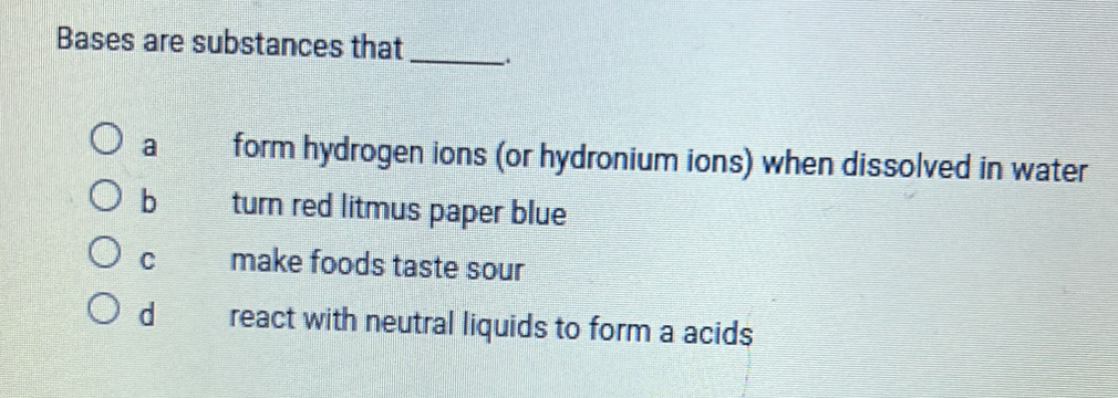 Bases are substances that _.
a form hydrogen ions (or hydronium ions) when dissolved in water
b turn red litmus paper blue
C make foods taste sour
d react with neutral liquids to form a acids