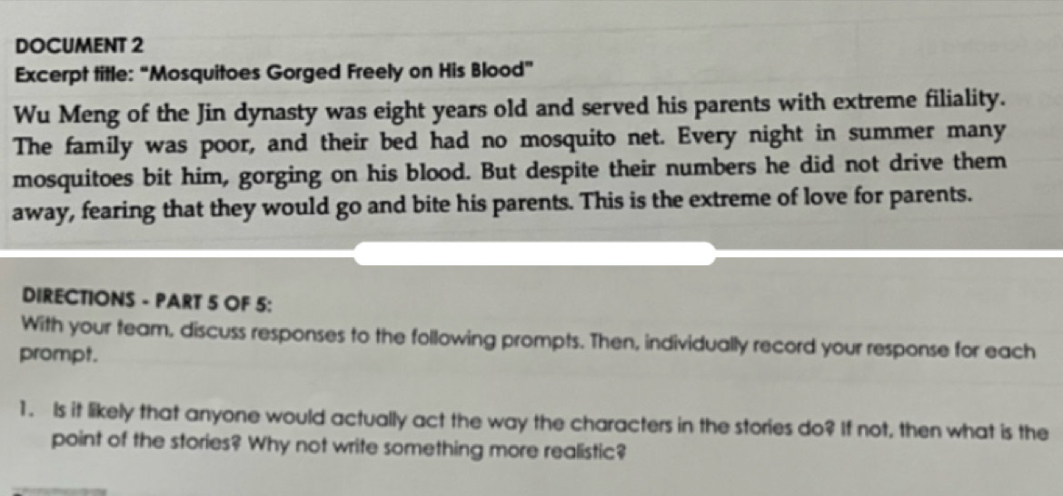 DOCUMENT 2 
Excerpt title: “Mosquitoes Gorged Freely on His Blood” 
Wu Meng of the Jin dynasty was eight years old and served his parents with extreme filiality. 
The family was poor, and their bed had no mosquito net. Every night in summer many 
mosquitoes bit him, gorging on his blood. But despite their numbers he did not drive them 
away, fearing that they would go and bite his parents. This is the extreme of love for parents. 
DIRECTIONS - PART 5 OF 5: 
With your team, discuss responses to the following prompts. Then, individually record your response for each 
prompt. 
1. Is it likely that anyone would actually act the way the characters in the stories do? If not, then what is the 
point of the stories? Why not write something more realistic?