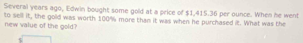 Several years ago, Edwin bought some gold at a price of $1,415.36 per ounce. When he went 
to sell it, the gold was worth 100% more than it was when he purchased it. What was the 
new value of the gold?