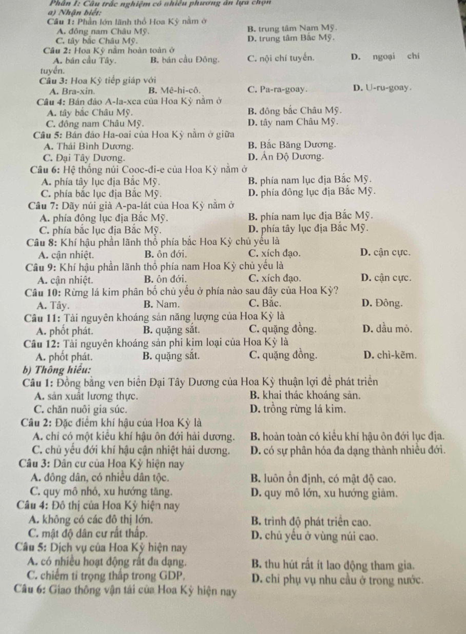 Phân I: Câu trắc nghiệm có nhiều phương ăn lựa chọn
a) Nhận biết:
Câu 1: Phần lớn lãnh thổ Hoa Kỳ nằm ở
A. đông nam Châu Mỹ. B. trung tâm Nam Mỹ.
C. tây bắc Châu Mỹ. D. trung tâm Bắc Mỹ.
Cầu 2: Hoa Kỳ nằm hoàn toàn ở
A. bán cầu Tây. B. bán cầu Đông. C. nội chí tuyến. D. ngoại chí
tuyền.
Cầu 3: Hoa Kỳ tiếp giáp với
A. Bra-xin. B. Mê-hi-cô. C. Pa-ra-goay. D. U-ru-goay.
Cầu 4: Bán đảo A-la-xca của Hoa Kỳ nằm ở
A. tây bắc Châu Mỹ. B. đông bắc Châu Mỹ.
C. đông nam Châu Mỹ. D. tây nam Châu Mỹ.
Cầu 5: Bản đảo Ha-oai của Hoa Kỳ nằm ở giữa
A. Thái Bình Dương. B. Bắc Băng Dương.
C. Đại Tây Dương. D. Ấn Độ Dương.
Câu 6: Hệ thống núi Cooc-đi-e của Hoa Kỳ nằm ở
A. phía tây lục địa Bắc Mỹ. B. phía nam lục địa Bắc Mỹ.
C. phía bắc lục địa Bắc Mỹ. D. phía đông lục địa Bắc Mỹ.
Cầu 7: Dãy núi già A-pa-lát của Hoa Kỳ nằm ở
A. phía đông lục địa Bắc Mỹ. B. phía nam lục địa Bắc Mỹ.
C. phía bắc lục địa Bắc Mỹ. D. phía tây lục địa Bắc Mỹ.
Câu 8: Khí hậu phần lãnh thổ phía bắc Hoa Kỳ chủ yếu là
A. cận nhiệt. B. ôn đới. C. xích đạo. D. cận cực.
Câu 9: Khí hậu phần lãnh thổ phía nam Hoa Kỳ chủ yếu là
A. cận nhiệt. B. ôn đới. C. xích đạo. D. cận cực.
Câu 10: Rừng lá kim phân bố chủ yếu ở phía nào sau đây của Hoa Kỳ?
A. Tây. B. Nam. C. Bắc. D. Đông.
Câu 11: Tài nguyên khoáng sản năng lượng của Hoa Kỳ là
A. phốt phát. B. quặng sắt. C. quặng đồng. D. dầu mỏ.
Câu 12: Tài nguyên khoáng sản phi kim loại của Hoa Kỳ là
A. phốt phát. B. quặng sắt. C. quặng đồng. D. chì-kẽm.
b) Thông hiểu:
Câu 1: Đồng bằng ven biển Đại Tây Dương của Hoa Kỳ thuận lợi đề phát triển
A. sản xuất lương thực. B. khai thác khoáng sản,
C. chăn nuôi gia súc. D. trồng rừng lá kim.
Câu 2: Đặc điểm khí hậu của Hoa Kỳ là
A. chi có một kiêu khí hậu ôn đới hải dương.  B. hoàn toàn có kiều khí hậu ôn đới lục địa.
C. chủ yếu đới khí hậu cận nhiệt hải dương. D. có sự phân hóa đa dạng thành nhiều đới.
Câu 3: Dân cư của Hoa Kỳ hiện nay
A. đông dân, có nhiều dân tộc. B. luôn ổn định, có mật độ cao.
C. quy mô nhỏ, xu hướng tăng. D. quy mô lớn, xu hướng giảm.
Câu 4: Đô thị của Hoa Kỳ hiện nay
A. không có các đô thị lớn, B. trình độ phát triển cao.
C. mật độ dân cư rất thấp. D. chủ yếu ở vùng núi cao.
Câu 5: Dịch vụ của Hoa Kỳ hiện nay
A. có nhiều hoạt động rất đa dạng. B. thu hút rất ít lao động tham gia.
C. chiếm tỉ trọng thấp trong GDP. D. chỉ phụ vụ nhu cầu ở trong nước.
Câu 6: Giao thông vận tải của Hoa Kỳ hiện nay