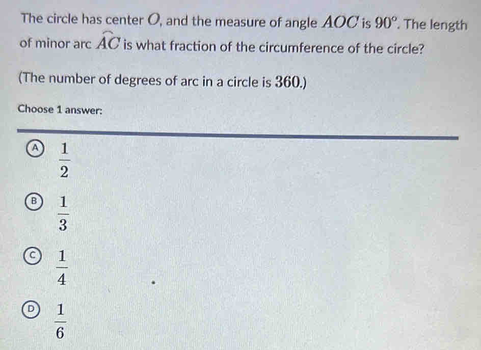 The circle has center O, and the measure of angle AOC is 90°. The length
of minor arc widehat AC is what fraction of the circumference of the circle?
(The number of degrees of arc in a circle is 360.)
Choose 1 answer:
a  1/2 
B  1/3 
a  1/4 
D  1/6 