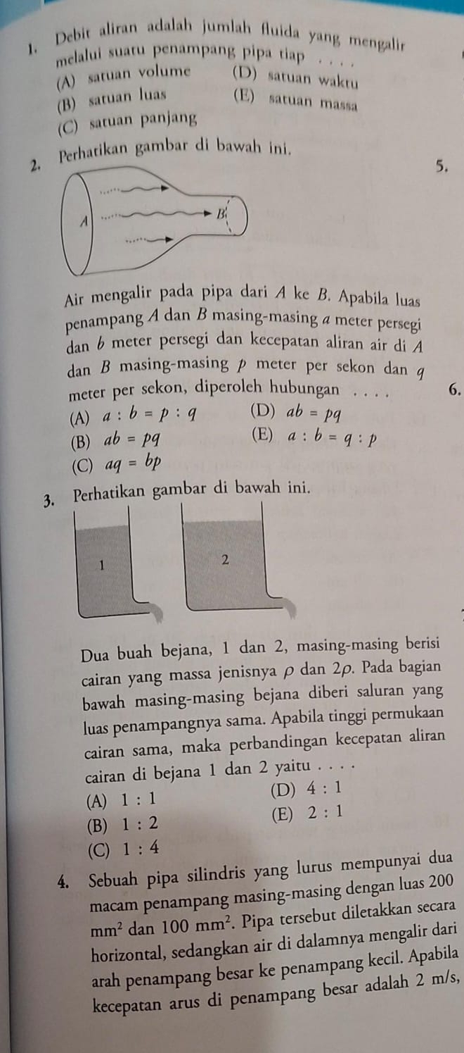 Debit aliran adalah jumlah fluida yang mengalin
melalui suatu penampang pipa tiap . . . .
(A) satuan volume (D) satuan waktu
(B) satuan luas (E) satuan massa
(C) satuan panjang
2Perhatikan gambar di bawah ini.
5.
Air mengalir pada pipa dari A ke B. Apabila luas
penampang A dan B masing-masing a meter persegi
dan 6 meter persegi dan kecepatan aliran air di A
dan B masing-masing p meter per sekon dan q
meter per sekon, diperoleh hubungan . . . . 6.
(A) a:b=p:q (D) ab=pq
(E)
(B) ab=pq a:b=q:p
(C) aq=bp
3. Perhatikan gambar di bawah ini.
Dua buah bejana, 1 dan 2, masing-masing berisi
cairan yang massa jenisnya ρ dan 2ρ. Pada bagian
bawah masing-masing bejana diberi saluran yang
luas penampangnya sama. Apabila tinggi permukaan
cairan sama, maka perbandingan kecepatan aliran
cairan di bejana 1 dan 2 yaitu . . . .
(A) 1:1 (D) 4:1
(B) 1:2
(E) 2:1
(C) 1:4
4. Sebuah pipa silindris yang lurus mempunyai dua
macam penampang masing-masing dengan luas 200
mm^2 dan 100mm^2. Pipa tersebut diletakkan secara
horizontal, sedangkan air di dalamnya mengalir dari
arah penampang besar ke penampang kecil. Apabila
kecepatan arus di penampang besar adalah 2 m/s,