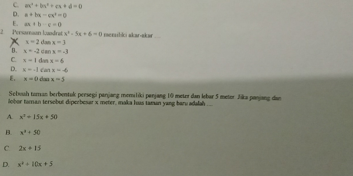 C. ax^2+bx^2+cx+d=0
D、 a+bx-cx^2=0
E、 ax+b-c=0
2 Persamaan kuadrat x^2-5x+6=0 memiliki akar-akar ....
X x=2danx=3
B. x=-2danx=-3
C. x=1danx=6
D. x=-1danx=-6
E. x=0danx=5
Sebuah taman berbentuk persegi panjang memiliki panjang 10 meter dan lebar 5 meter Jika panjang dan
lebar taman tersebut diperbesar x meter, maka luas taman yang baru adalah ....
A. x^2+15x+50
B. x^2+50
C. 2x+15
D. x^2+10x+5