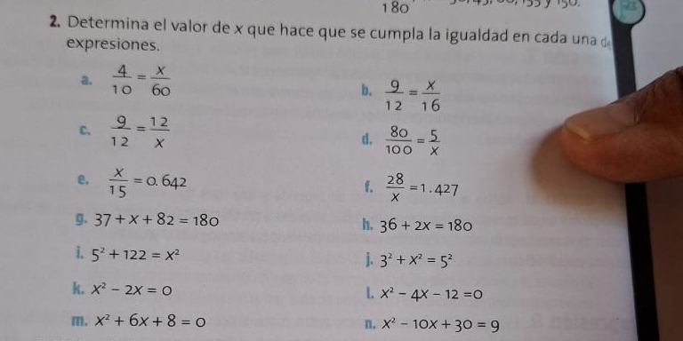 180 
2. Determina el valor de x que hace que se cumpla la igualdad en cada una d 
expresiones. 
a.  4/10 = x/60 
b.  9/12 = x/16 
C、  9/12 = 12/x  d.  80/100 = 5/x 
e.  x/15 =0.642  28/x =1.427
f. 
g. 37+x+82=180
h. 36+2x=180
i. 5^2+122=x^2
j. 3^2+x^2=5^2
k. x^2-2x=0
L x^2-4x-12=0
m. x^2+6x+8=0 n. x^2-10x+30=9