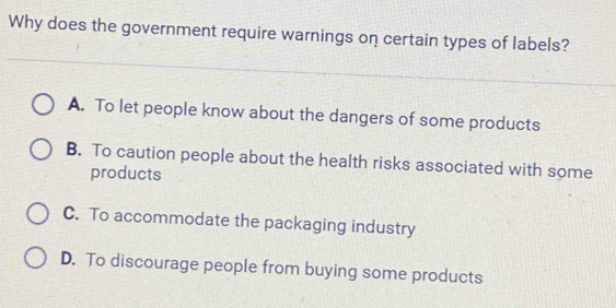 Why does the government require warnings on certain types of labels?
A. To let people know about the dangers of some products
B. To caution people about the health risks associated with some
products
C. To accommodate the packaging industry
D. To discourage people from buying some products