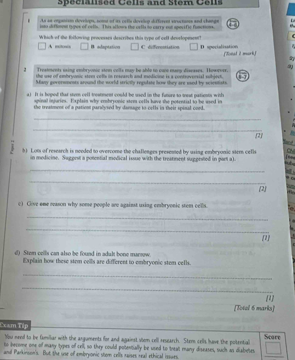 Specialised Cells and Stem Cells
Li
1 As an organism develops, some of its cells develop different structures and change 46
into different types of cells. This allows the cells to carry out specific functions.
th
Which of the following processes describes this type of cell development?
A mitosis B adaptation C differentiation D specialisation 1
[Total I mark]
2)
3J
2 Treatments using embryonic stem cells may be able to cure many diseases. However.
the use of embryonic stem cells in research and medicine is a controversial subject. 6-7
Many governments around the world strictly regulate how they are used by scientists.
a) It is hoped that stem cell treatment could be used in the future to treat patients with
spinal injuries. Explain why embryonic stem cells have the potential to be used in
the treatment of a patient paralysed by damage to cells in their spinal cord.
_
_

[2] B

b) Lots of research is needed to overcome the challenges presented by using embryonic stem cells Chl
in medicine. Suggest a potential medical issue with the treatment suggested in part a).
(s0e
subs
_
ll 
_
[2] ío
c) Give one reason why some people are against using embryonic stem cells.
e
_
a
_
[1] I
D 
d) Stem cells can also be found in adult bone marrow.
Explain how these stem cells are different to embryonic stem cells.
_
_
[1]
[Total 6 marks]
Exam Tip
Score
You need to be familiar with the arguments for and against stem cell research. Stem cells have the potential
to become one of many types of cell, so they could potentially be used to treat many diseases, such as diabetes
and Parkinson's. But the use of embryonic stem cells raises real ethical issues.