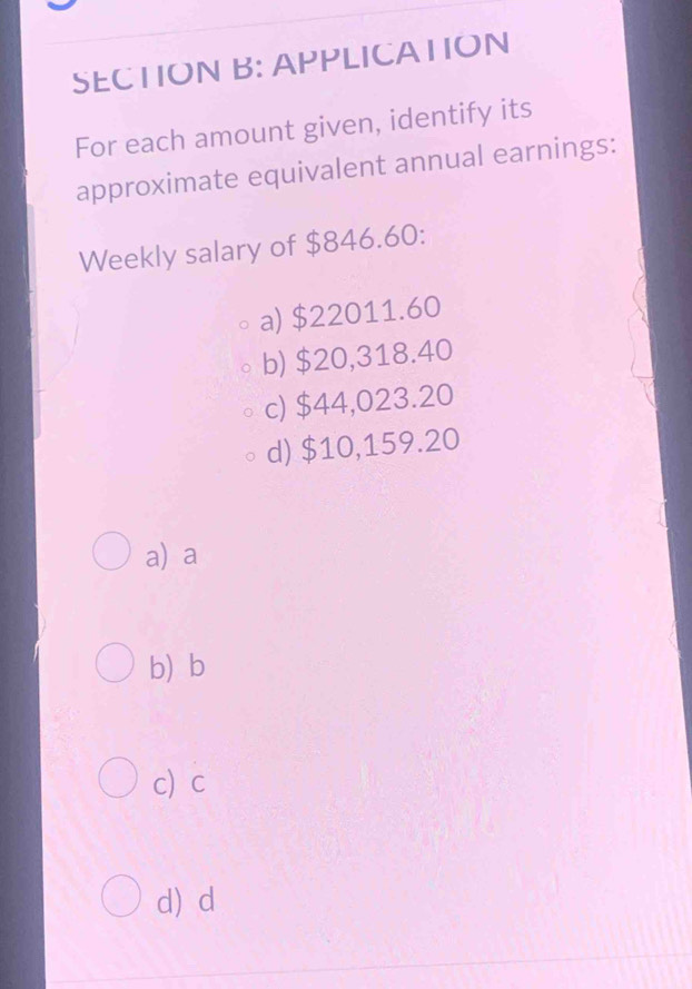 APPLICATION
For each amount given, identify its
approximate equivalent annual earnings:
Weekly salary of $846.60 :
a) $22011.60
b) $20,318.40
c) $44,023.20
d) $10,159.20
a) a
b b
c c
d) d