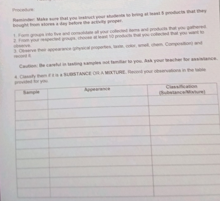 Procedure: 
Reminder: Make sure that you instruct your students to bring at least 5 products that they 
bought from stores a day before the activity proper. 
1. Form groups into five and consolidate all your collected items and products that you gathered. 
2. From your respected groups, choose at least 10 products that you collected that you want to 
observe. 
3. Observe their appearance (physical properties, taste, color, smell, chem. Composition) and 
record it. 
Caution: Be careful in tasting samples not familiar to you. Ask your teacher for assistance. 
4. Classify them if it is a SUBSTANCE OR A MIXTURE. Record your observations in the table