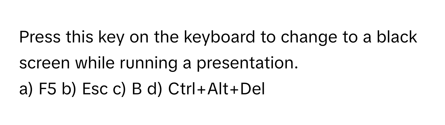 Press this key on the keyboard to change to a black screen while running a presentation. 

a) F5 b) Esc c) B d) Ctrl+Alt+Del