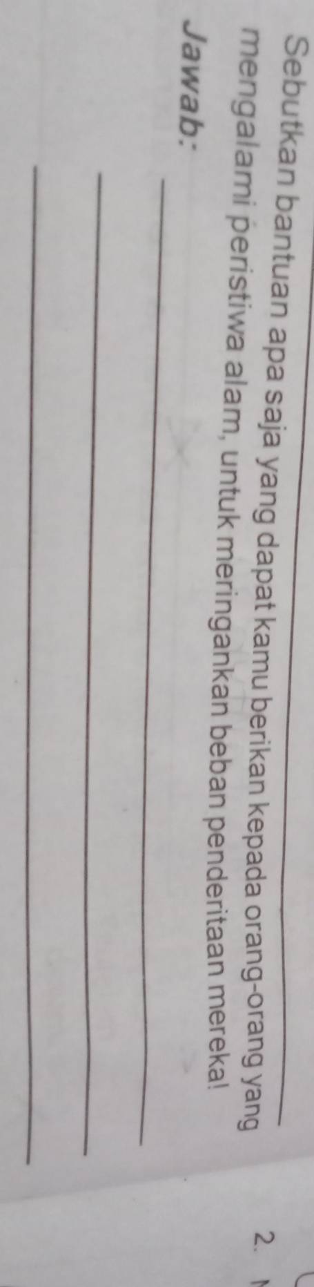 Sebutkan bantuan apa saja yang dapat kamu berikan kepada orang-orang yang 
2.M 
mengalami peristiwa alam, untuk meringankan beban penderitaan mereka! 
_ 
Jawab: 
_ 
_