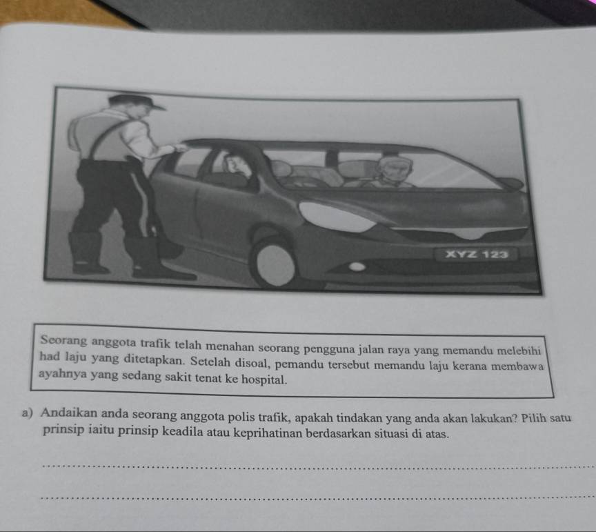 Seorang anggota trafik telah menahan seorang pengguna jalan raya yang memandu melebihi 
had laju yang ditetapkan. Setelah disoal, pemandu tersebut memandu laju kerana membawa 
ayahnya yang sedang sakit tenat ke hospital. 
a) Andaikan anda seorang anggota polis trafik, apakah tindakan yang anda akan lakukan? Pilih satu 
prinsip iaitu prinsip keadila atau keprihatinan berdasarkan situasi di atas. 
_ 
_