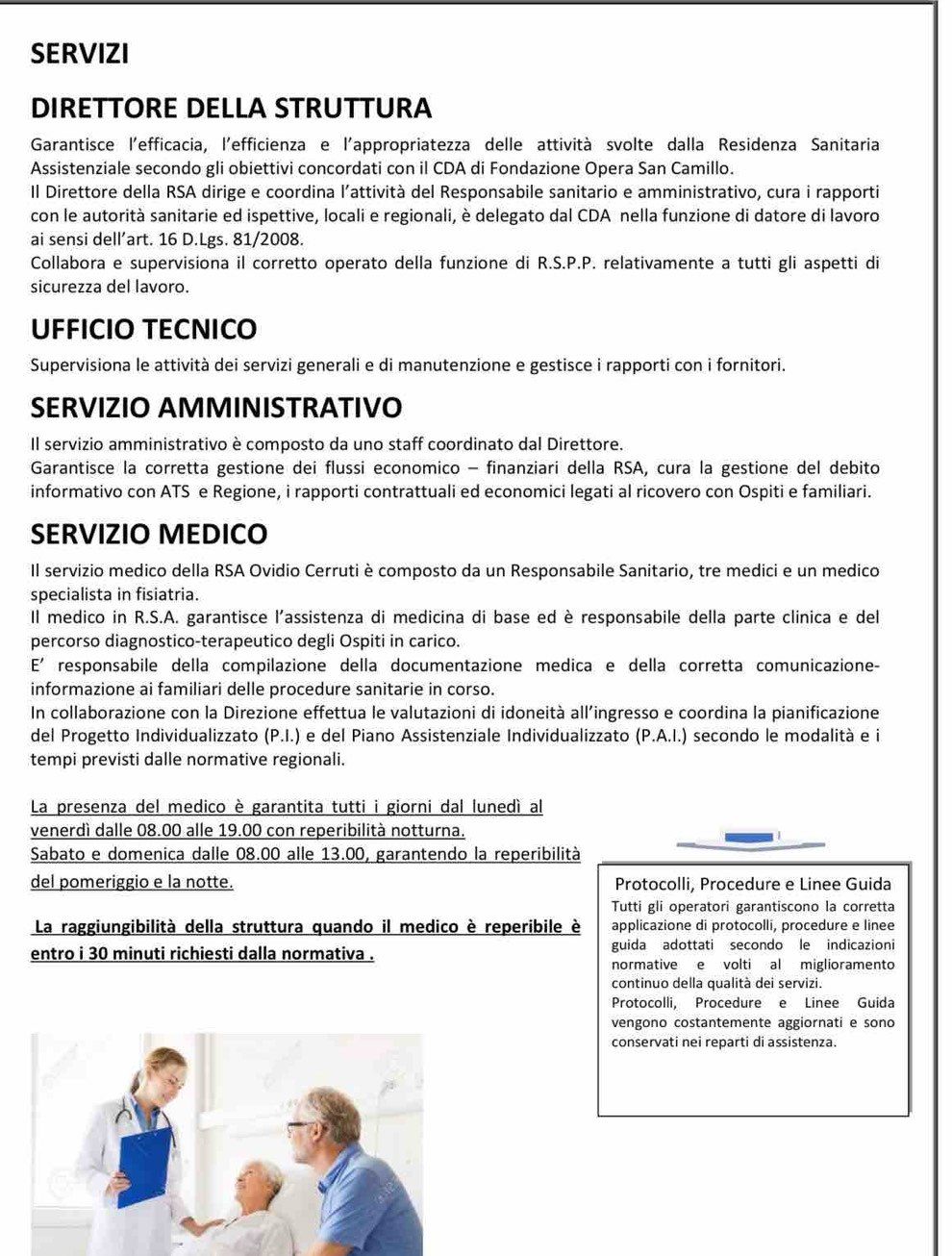 SERVIZI
DIRETTORE DELLA STRUTTURA
Garantisce l'efficacia, l'efficienza e l'appropriatezza delle attività svolte dalla Residenza Sanitaria
Assistenziale secondo gli obiettivi concordati con il CDA di Fondazione Opera San Camillo.
Il Direttore della RSA dirige e coordina l'attività del Responsabile sanitario e amministrativo, cura i rapporti
con le autorità sanitarie ed ispettive, locali e regionali, è delegato dal CDA nella funzione di datore di lavoro
ai sensi dell’art. 16 D.Lgs. 81/2008.
Collabora e supervisiona il corretto operato della funzione di R.S.P.P. relativamente a tutti gli aspetti di
sicurezza del lavoro.
UFFICIO TECNICO
Supervisiona le attività dei servizi generali e di manutenzione e gestisce i rapporti con i fornitori.
SERVIZIO AMMINISTRATIVO
Il servizio amministrativo è composto da uno staff coordinato dal Direttore.
Garantisce la corretta gestione dei flussi economico - finanziari della RSA, cura la gestione del debito
informativo con ATS e Regione, i rapporti contrattuali ed economici legati al ricovero con Ospiti e familiari.
SERVIZIO MEDICO
Il servizio medico della RSA Ovidio Cerruti è composto da un Responsabile Sanitario, tre medici e un medico
specialista in fisiatria.
Il medico in R.S.A. garantisce l'assistenza di medicina di base ed è responsabile della parte clinica e del
percorso diagnostico-terapeutico degli Ospiti in carico.
E' responsabile della compilazione della documentazione medica e della corretta comunicazione-
informazione ai familiari delle procedure sanitarie in corso.
In collaborazione con la Direzione effettua le valutazioni di idoneità all’ingresso e coordina la pianificazione
del Progetto Individualizzato (P.I.) e del Piano Assistenziale Individualizzato (P.A.I.) secondo le modalità e i
tempi previsti dalle normative regionali.
La presenza del medico è garantita tutti i giorni dal lunedí al
venerdì dalle 08.00 alle 19.00 con reperibilità notturna.
Sabato e domenica dalle 08.00 alle 13.00, garantendo la reperibilità
del pomeriggio e la notte. Protocolli, Procedure e Linee Guida
Tutti gli operatori garantiscono la corretta
La raggiungibilità della struttura quando il medico è reperibile è applicazione di protocolli, procedure e linee
guida adottati secondo le indicazioni
entro i 30 minuti richiesti dalla normativa . normative e volti al miglioramento
continuo della qualità dei servizi.
Protocolli, Procedure e Linee Guida
vengono costantemente aggiornati e sono
conservati nei reparti di assistenza.