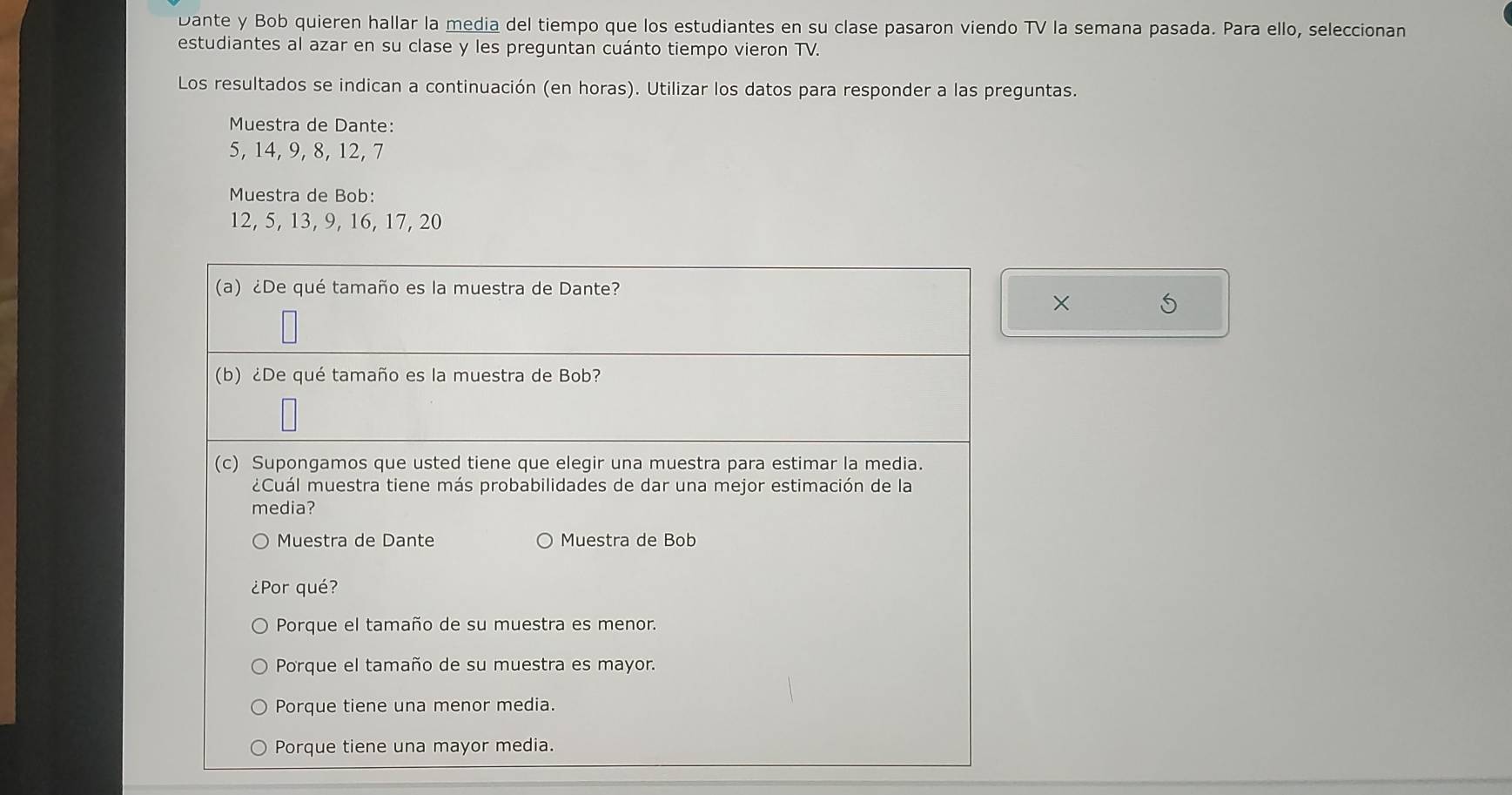 Dante y Bob quieren hallar la media del tiempo que los estudiantes en su clase pasaron viendo TV la semana pasada. Para ello, seleccionan
estudiantes al azar en su clase y les preguntan cuánto tiempo vieron TV.
Los resultados se indican a continuación (en horas). Utilizar los datos para responder a las preguntas.
Muestra de Dante:
5, 14, 9, 8, 12, 7
Muestra de Bob:
12, 5, 13, 9, 16, 17, 20
(a) ¿De qué tamaño es la muestra de Dante?
× 5
(b) ¿De qué tamaño es la muestra de Bob?
(c) Supongamos que usted tiene que elegir una muestra para estimar la media.
¿Cuál muestra tiene más probabilidades de dar una mejor estimación de la
media?
Muestra de Dante Muestra de Bob
¿Por qué?
Porque el tamaño de su muestra es menor.
Porque el tamaño de su muestra es mayor.
Porque tiene una menor media.
Porque tiene una mayor media.