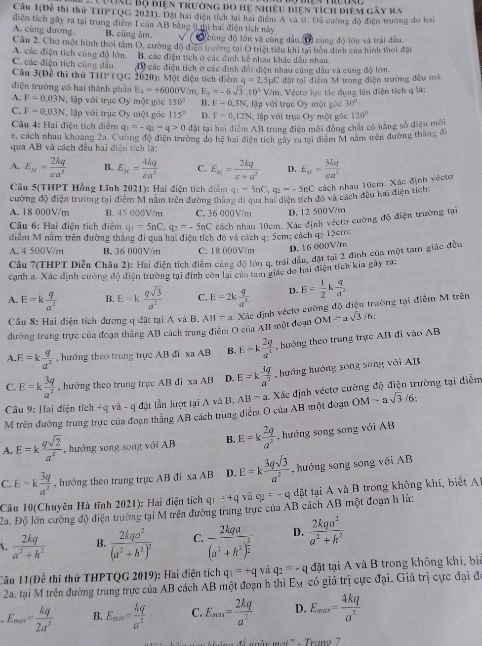 Cường Độ điện trường do hệ nhiều điện tích điệm gây ra
Câu 1(Để thi thử THPTQG 2021). Đặt hai điện tích tại hai điểm A và B. Để cường độ điện trường do hai
điện tích gây ra tại trung điểm I của AB bằng 0 thì hai điện tích này
A. cùng dương. B. cùng âm.
cùng độ lớn và cùng dấu.1 cùng độ lớn và trái đấu.
Câu 2. Cho một hình thoi tâm O, cường độ điện trường tại O triệt tiêu khi tại bốn đinh của hình thoi đặt
A. các điện tích cùng độ lớn. B. các điện tích ở các đinh kề nhau khác dầu nhau.
C. các điện tích cùng dầu. Di các điện tích ở các đinh đối diện nhau cùng dấu và cùng độ lớn.
Câu 3(Đề thi thử THPTQG 2020): Một điện tích điểm q=2,5mu C đặt tại điểm M trong điện trường đều mà
điện trường có hai thành phần E_x=+60 00V/m, E_y=-6sqrt(3).10^3V/m. Véctơ lực tác dụng lên điện tích q là:
A. F=0,03N , lập với trục Oy một góc 150° B. F=0,3N , lập với trục Oy một góc 30°
C. F=0,03N , lập với trục Oy một góc 115° D. F=0,12N l, lập với trục Oy một góc 120°
Câu 4: Hai điện tích điểm q_1=-q_2=q>0 đặt tại hai điểm AB trong điện môi đồng chất có hằng số điện môi
s, cách nhau khoảng 2a. Cường độ điện trường do hệ hai điện tích gẫy ra tại điểm M nằm trên đường thắng đi
qua AB và cách đều hai điện tích là:
A. E_M= 2kq/varepsilon a^2  B. E_M= 4kq/varepsilon a^2  C. E_M= 2kq/varepsilon +a^2  D. E_M= 3kq/varepsilon a^2 
Câu 5(THPT Hồng Lĩnh 2021): Hai điện tích điểm q_1=5nC,q_2=-5nC cách nhau 10cm. Xác định véctơ
cường độ điện trường tại điểm M nằm trên đường thắng di qua hai điện tích đó và cách đều hai điện tích:
A. 18 000V/m B. 45 000V/m C. 36 000V/m D. 12 500V/m
*  Câu 6: Hai điện tích điểm q_1=5nC,q_2=-5nC cách nhau 10cm. Xác định véctơ cường độ điện trường tại
điểm M nằm trên đường thăng đi qua hai điện tích đó và cách q1 5cm; cách q2 15cm:
A. 4 500V/m B. 36 000V/m C. 18 000V/m D. 16 000V/m
Câu 7(THPT Diễn Châu 2): Hai điện tích điểm cùng độ lớn q, trái dầu, đặt tại 2 đinh của một tam giác đều
cạnh a. Xác định cường độ điện trường tại đính còn lại của tam giác do hai điện tích kia gây ra:
A. E=k q/a^2  B. E=k qsqrt(3)/a^2  C. E=2k q/a^2  D. E= 1/2 k q/a^2 
Câu 8: Hai điện tích dương q đặt tại A và B, AB=a Xác định véctơ cường độ điện trường tại điểm M trên
đường trung trực của đoạn thăng AB cách trung điểm O của AB một đoạn OM=asqrt(3)/6:
A E=k q/a^2  , hướng theo trung trực AB đi xa AB B. E=k 2q/a^2  , hướng theo trung trực AB đi vào AB
C. E=k 3q/a^2  , hướng theo trung trực AB đi xaAB D. E=k 3q/a^2  , hướng hướng song song với AB
Câu 9: Hai điện tích +q và - q đặt lần lượt tại A và B, AB=a. Xác định véctơ cường độ điện trường tại điểm
M trên đường trung trực của đoạn thẳng AB cách trung điểm O của AB một đoạn OM=asqrt(3)/6.
A. E=k qsqrt(2)/a^2  , hướng song song với AB B. E=k 2q/a^2  , hướng song song với AB
C. E=k 3q/a^2  , hướng theo trung trực AB đi xa AB D. E=k 3qsqrt(3)/a^2  , hướng song song với AB
Câu 10(Chuyên Hà tĩnh 2021): Hai điện tích q_1=+q và q_2=-q đặt tại A và B trong không khí, biết AB
2a. Độ lớn cường độ điện trường tại M trên đường trung trực của AB cách AB một đoạn h là:
A.  2kq/a^2+h^2  B. frac 2kqa^2(a^2+h^2)^2 C. frac 2kqa(a^2+h^2)^ 3/2  D.  2kqa^2/a^2+h^2 
Cầu 11(Đề thi thử THPTQG 2019): Hai điện tích q_1=+q và q_2=-q đặt tại A và B trong không khí, biể
2a. tại M trên đường trung trực của AB cách AB một đoạn h thì Em có giá trị cực đại. Giá trị cực đại đó
E_max= kq/2a^2  B. E_max= kq/a^2  C. E_max= 2kq/a^2  D. E_max= 4kq/a^2 
' à ngày mai '' - Trang 7