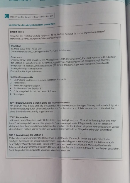 Planen Sie für diesen Teil ca. 15 Minuten ein.
So könnte das Aufgabenblatt aussehen:
Lesen Teil 4
Lesen Sie das Protokoll und die Aufgaben 14-18. Welche Antwort (a, b oder c) passt am besten?
Markieren Sie ihre Lösungen auf dem Antwortbogen.
Protokoll 15. März 20XX 9:00 - 10:30 Uhr
Ort: Konferenzraum 2, Karlingerstraße 15, 75347 Holzhausen
Anwesende:
Christine Belarz (CB, Klinikleiterin), Michael Ahlers (MA, Personalleiter), Ramona Hartmann (RH, Leiterin
der Station 3), Tanja Schmied (T5, Verwaltungsleiterin), Andrey Petruk (AP, Pflegeleitung), Thomas
Sitzungsleitung: Michael Ählers Bringhaus (TB, Technik), Dr Fatma Schüler (FS, Innere Medizin), Algul Kohrmann (AK, Sekretariat)
Protokollantin: Aigul Kohrmann
Tagesordnungspunkte
2 Personelles 1 Begrüßung und Geehmigung des letzten Protokolls
4 Probleme auf der Station 3 3 Renovierung der Station 4
6 Sonstiges 5 Erfahrungsbericht mit der neuen Software
TOP 1 Begrüßung und Genehmigung des letzten Protokolls
MA begrüßt Frau Belarz und alle anwesenden Mitarbeitenden zur heutigen Sitzung und entschuldigt sich
für die Verspätung durch einen anderen Termin. Das Protokoll vom 2. Februar wird durch Handzeichen
ohne Einwände einstimmig angenommen.
TOP 2 Personelles
MA weist darauf hin, dass in der Unfallstation zwei Kolleginnen zum 30. April in Rente gehen und noch
kein Ersatz eingestellt wurde. Der generelle Personalmangel in der Pflege wurde laut MA schon oft
diskutiert, familienfreundlichere Arbeitszeiten machen die Klinik als Arbeitgeber aber attraktiv. Im Verlauf
des nächsten halben Jahres werden vier weitere Mitarbeitende im Pflegedienstbereich eingestellt.
TOP 3 Renovierung der Station 4
FS berichtet vom Stand der Dinge: Mehr als die Hälfte der Zimmer; in denen die Bäder durch den
häufigen Gebrauch von Desinfektionsmitteln unarsehnlich geworden waren, und die teilweise auch
beschädigte Waschbecken und Fliesen hatten, wurden bereits renoviert. Bis Mitte April sollen alle
Arbeiten dort abgeschlossen werden. Danach wird der Flur der Station in freundlichen Farben gestrichen.
Dafür liegen bereits Angebote von zwei Malerbetrieben vor.