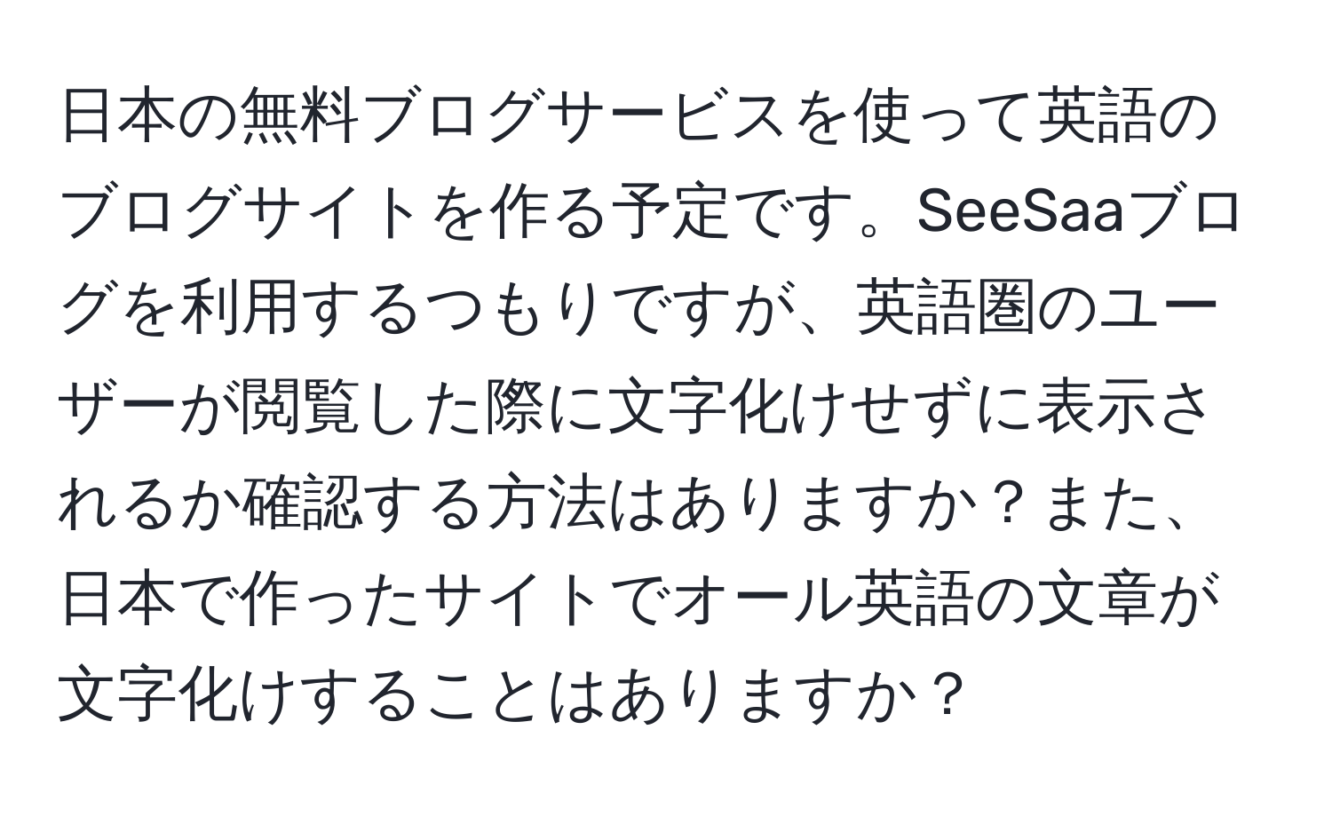 日本の無料ブログサービスを使って英語のブログサイトを作る予定です。SeeSaaブログを利用するつもりですが、英語圏のユーザーが閲覧した際に文字化けせずに表示されるか確認する方法はありますか？また、日本で作ったサイトでオール英語の文章が文字化けすることはありますか？