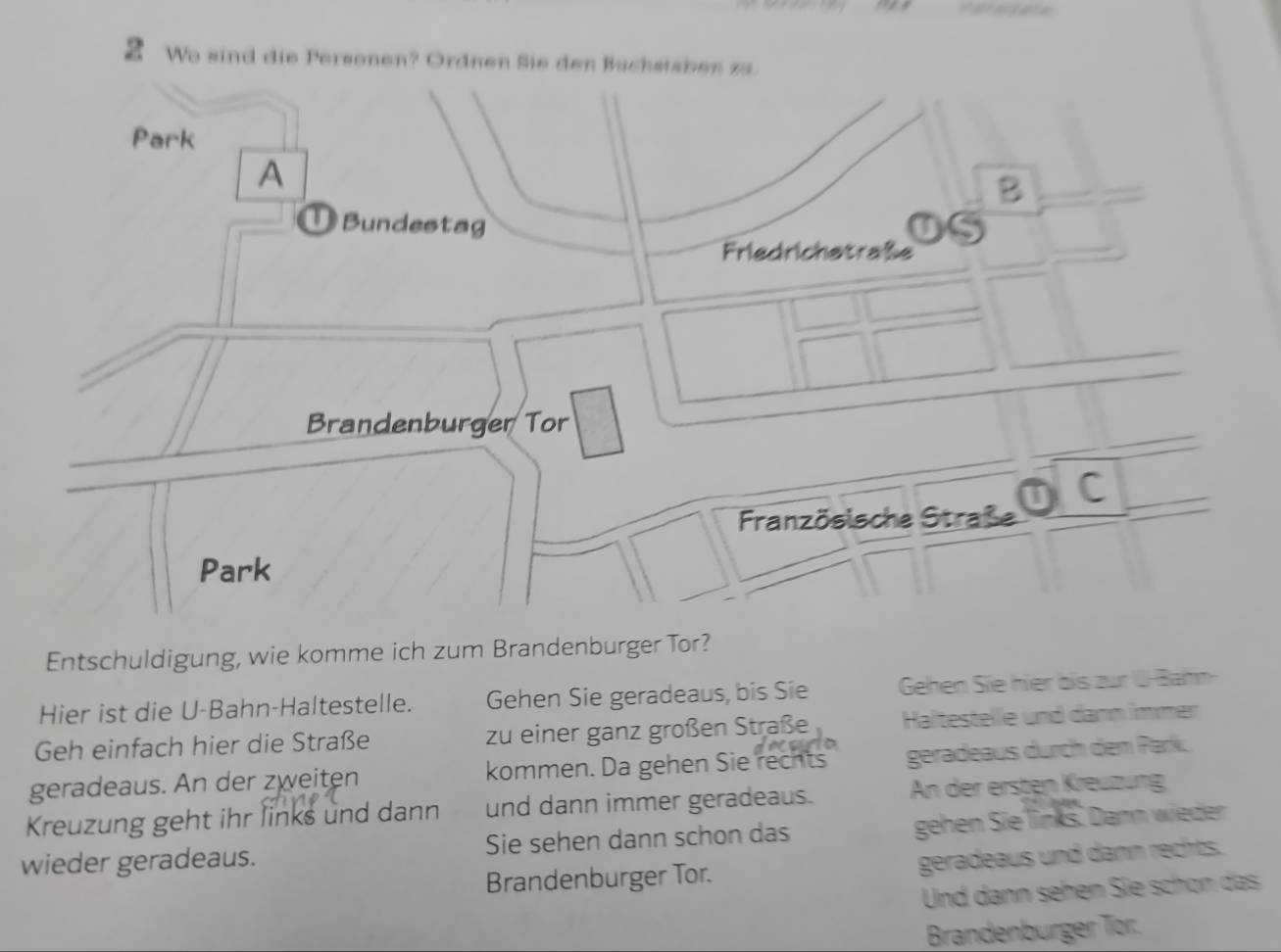 We sind die Personen? Ordnen Sie den Büchstsben za. 
Park 
A 
B 
Bundestag 
Friedrichetraße 
Brandenburger Tor 
C 
Französische Straße 
Park 
Entschuldigung, wie komme ich zum Brandenburger Tor? 
Hier ist die U-Bahn-Haltestelle. Gehen Sie geradeaus, bis Sie Gehen Sie hier bis zur U-Bahn 
Geh einfach hier die Straße zu einer ganz großen Straße Haltestelle und dann immer 
geradeaus. An der zweiten kommen. Da gehen Sie rechts geradeaus durch dem Park. 
Kreuzung geht ihr links und dann und dann immer geradeaus. An der ersten Kreuzung 
wieder geradeaus. Sie sehen dann schon das gehen Sie links. Dann wieder 
Brandenburger Tor. geradeaus und dann rechts. 
Und dann sehen Sie schön das 
Brandenbürger Tör.