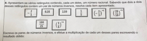 4- Apresentam-se vários retângulos contendo, cada um deles, um número racional. Sabendo que dois a dois 
desses retângulos contém um par de números inversos, resolva cada item apresentado.
- 2/3  0.25 2,50  1/5  (- 2/3 )^-1 ( 25/10 )^-1
 100/25  ( 1/5 )^-1
Escreva os pares de números inversos, e efetue a multiplicação de cada um desses pares escrevendo o 
resultado obtido: