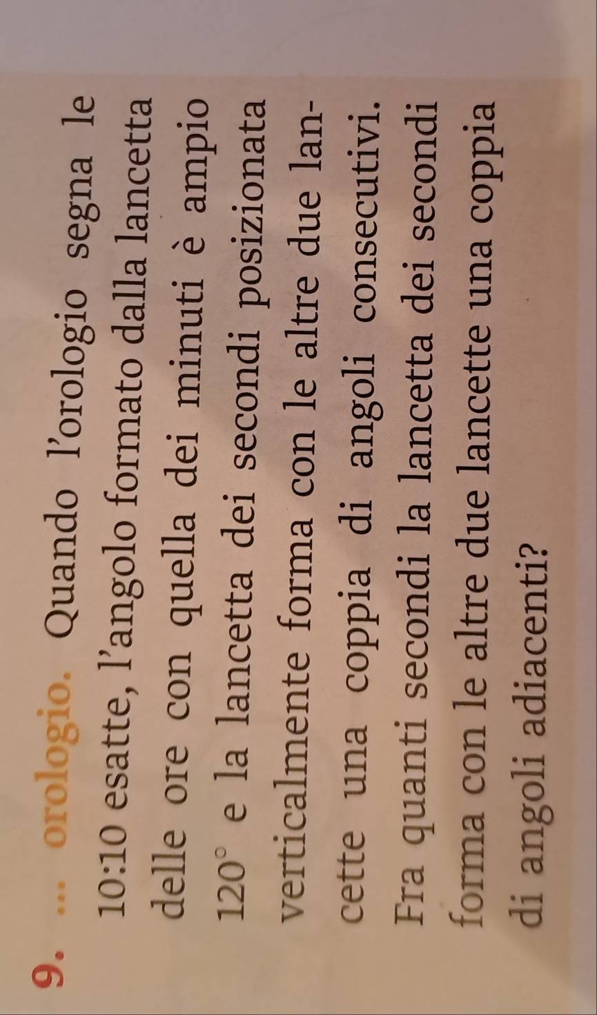 ... orologio. Quando l’orologio segna le
10:10 esatte, l’angolo formato dalla lancetta 
delle ore con quella dei minuti è ampio
120° e la lancetta dei secondi posizionata 
verticalmente forma con le altre due lan- 
cette una coppia di angoli consecutivi. 
Fra quanti secondi la lancetta dei secondi 
forma con le altre due lancette una coppia 
di angoli adiacenti?