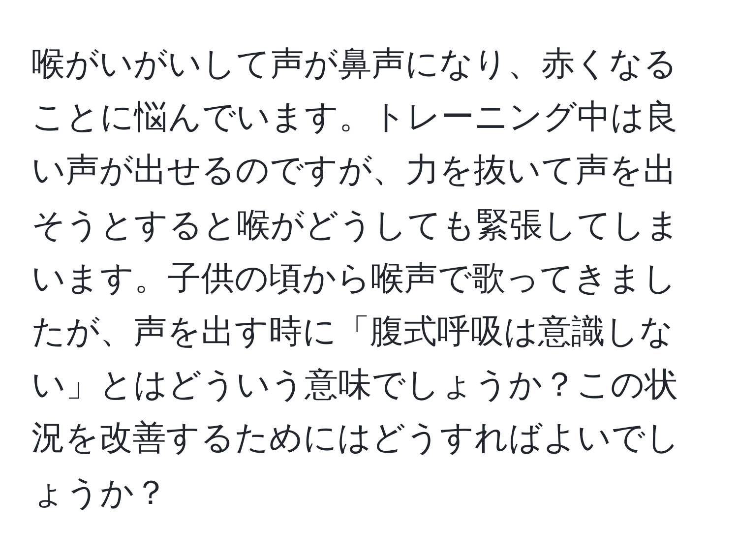 喉がいがいして声が鼻声になり、赤くなることに悩んでいます。トレーニング中は良い声が出せるのですが、力を抜いて声を出そうとすると喉がどうしても緊張してしまいます。子供の頃から喉声で歌ってきましたが、声を出す時に「腹式呼吸は意識しない」とはどういう意味でしょうか？この状況を改善するためにはどうすればよいでしょうか？