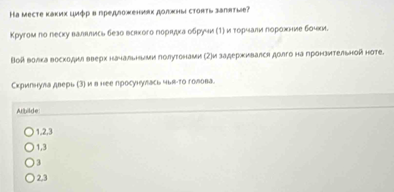 Hа месте каких циφр вηредложениях должны стоять залятые?
Кругом по леску валялись безо всякого лорядка обручи (1) и торчали горожние бочки.
Войволка Βосходил вверх начальныμи голутонами (Ζ)и задерживался долго на лронзительной ноте.
Скрилнула дверь (3) и в нее просунулась чыяαто голова.
Atbilde:
1, 2, 3
1, 3
3
2, 3