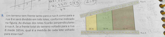 Rua B 
8
12
5 
9. Um terreno tem frente tanto para a rua A como para a 
rua B e será dividido em três lotes, conforme indicado 
na figura. As divisas dos lotes ficarão perpendiculares 
à rua A. Se a frente total do terreno voltado para a rua 
B mede 165m, qual é a medida de cada lote voltadoRua A 
para essa rua?