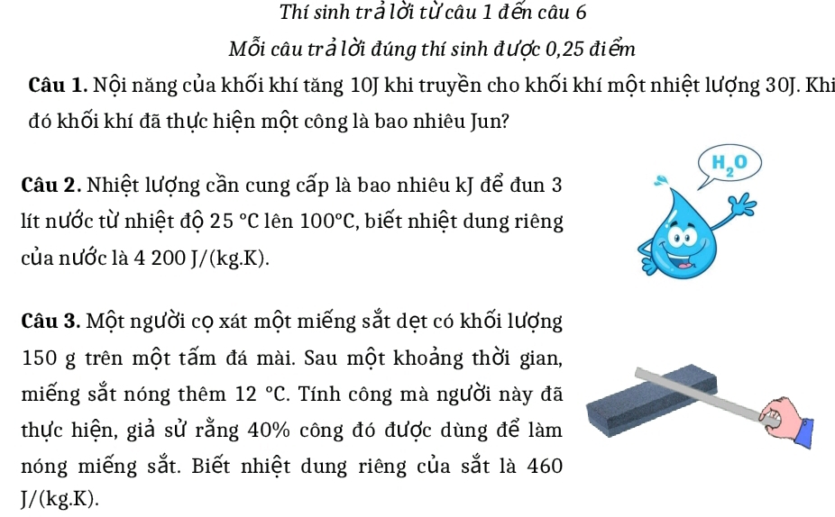 Thí sinh trả lời từ câu 1 đến câu 6
Mỗi câu trả lời đúng thí sinh được 0,25 điểm
Câu 1. Nội năng của khối khí tăng 10J khi truyền cho khối khí một nhiệt lượng 30J. Khi
đó khối khí đã thực hiện một công là bao nhiêu Jun?
Câu 2. Nhiệt lượng cần cung cấp là bao nhiêu kJ để đun 3
lít nước từ nhiệt độ 25°C lên 100°C , biết nhiệt dung riêng
của nước là 4 200 J/(kg.K).
Câu 3. Một người cọ xát một miếng sắt dẹt có khối lượng
150 g trên một tấm đá mài. Sau một khoảng thời gian,
miếng sắt nóng thêm 12°C C. Tính công mà người này đã
thực hiện, giả sử rằng 40% công đó được dùng để làm
nóng miếng sắt. Biết nhiệt dung riêng của sắt là 460
J/(kg.K).