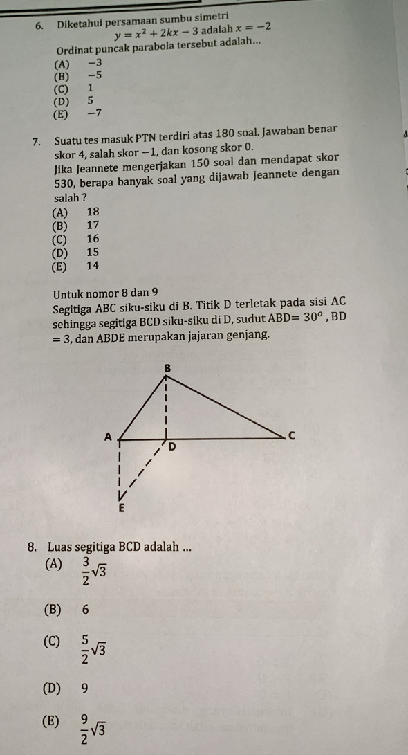 Diketahui persamaan sumbu simetri
Ordinat puncak parabola tersebut adalah... y=x^2+2kx-3 adalah x=-2
(A) -3
(B) -5
(C) 1
(D) 5
(E) -7
7. Suatu tes masuk PTN terdiri atas 180 soal. Jawaban benar d
skor 4, salah skor −1, dan kosong skor 0.
Jika Jeannete mengerjakan 150 soal dan mendapat skor
530, berapa banyak soal yang dijawab Jeannete dengan
salah ?
(A) 18
(B) 17
(C) 16
(D) 15
(E) 14
Untuk nomor 8 dan 9
Segitiga ABC siku-siku di B. Titik D terletak pada sisi AC
sehingga segitiga BCD siku-siku di D, sudut ABD=30^o , BD
=3 3, dan ABDE merupakan jajaran genjang.
8. Luas segitiga BCD adalah ...
(A)  3/2 sqrt(3)
(B) 6
(C)  5/2 sqrt(3)
(D) 9
(E)  9/2 sqrt(3)