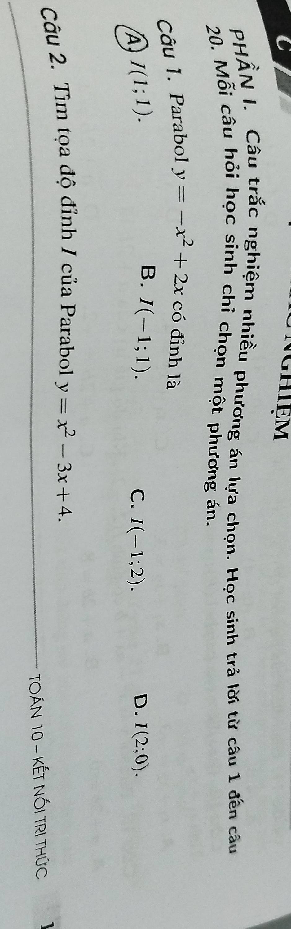 Nghiệm
PHÂN I. Câu trắc nghiệm nhiều phương án lựa chọn. Học sinh trả lời từ câu 1 đến câu
20. Mỗi câu hỏi học sinh chỉ chọn một phương án.
Câu 1. Parabol y=-x^2+2x có đỉnh là
A I(1;1).
B. I(-1;1).
C. I(-1;2). D. I(2;0). 
Câu 2. Tìm tọa độ đỉnh / của Parabol y=x^2-3x+4. 
_TOÁN 10 - KẾT NỐI TRI THÚC
_