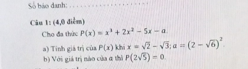 Số báo danh:_ 
Câu 1: (4,0 điểm) 
Cho đa thức P(x)=x^3+2x^2-5x-a
a) Tính giá trị của P(x) khi x=sqrt(2)-sqrt(3); a=(2-sqrt(6))^2
b) Với giá trị não của α thì P(2sqrt(5))=0.