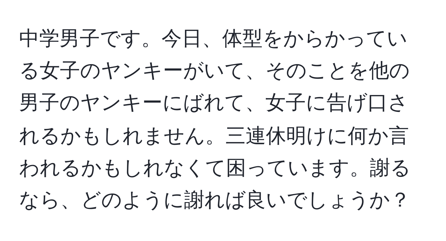 中学男子です。今日、体型をからかっている女子のヤンキーがいて、そのことを他の男子のヤンキーにばれて、女子に告げ口されるかもしれません。三連休明けに何か言われるかもしれなくて困っています。謝るなら、どのように謝れば良いでしょうか？