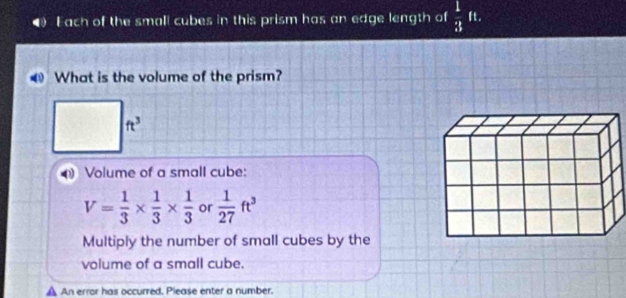 ● Fach of the small cubes in this prism has an edge length of  1/3 ft. 
What is the volume of the prism?
ft^3
Volume of a small cube:
V= 1/3 *  1/3 *  1/3  or  1/27 ft^3
Multiply the number of small cubes by the 
volume of a small cube. 
An error has occurred. Please enter a number.