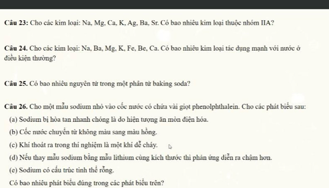 Cho các kim loại: Na, Mg, Ca, K, Ag, Ba, Sr. Có bao nhiêu kim loại thuộc nhóm IIA? 
Câu 24. Cho các kim loại: Na, Ba, Mg, K, Fe, Be, Ca. Có bao nhiêu kim loại tác dụng mạnh với nước ở 
điều kiện thường? 
Câu 25. Có bao nhiêu nguyên tử trong một phân tử baking soda? 
Câu 26. Cho một mẫu sodium nhỏ vào cốc nước có chứa vài giọt phenolphthalein. Cho các phát biểu sau: 
(a) Sodium bị hòa tan nhanh chóng là do hiện tượng ăn mòn điện hóa. 
(b) Cốc nước chuyển từ không màu sang màu hồng. 
(c) Khí thoát ra trong thí nghiệm là một khí dc cháy. 
(d) Nếu thay mẫu sodium bằng mẫu lithium cùng kích thước thì phản ứng diễn ra chậm hơn. 
(e) Sodium có cấu trúc tinh thể rỗng. 
Có bao nhiêu phát biểu đúng trong các phát biểu trên?