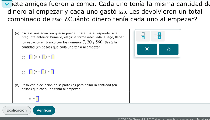 iete amigos fueron a comer. Cada uno tenía la misma cantidad de 
dinero al empezar y cada uno gastó $20. Les devolvieron un total 
combinado de $560. ¿Cuánto dinero tenía cada uno al empezar? 
(a) Escribir una ecuación que se pueda utilizar para responder a la  □ /□   □  □ /□  
pregunta anterior. Primero, elegir la forma adecuada. Luego, Ilenar 
los espacios en blanco con los números 7, 20 y 560. Sea ✗ la 
cantidad (en pesos) que cada uno tenía al empezar. 
×
□ (x+□ )=□
□ (x-□ )=□
(b) Resolver la ecuación en la parte (a) para hallar la cantidad (en 
pesos) que cada uno tenía al empezar.
x=□
Explicación Verificar 
0 0 25 McGraw Hill 1 1 C. Todos los derechos reservados Términos