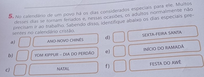 No calendário de um povo há os dias considerados especiais para ele. Muitos
desses dias se tornam feriados e, nessas ocasiões, os adultos normalmente não
precisam ir ao trabalho. Sabendo disso, identifique abaixo os dias especiais pre-
sentes no calendário cristão.
a)
ANO-NOVO CHINÊS d) SEXTA-FEIRA SANTA
b) YOM KIPPUR - DIA DO PERDÃO e) INÍCIO DO RAMADÃ
f)
FESTA DO AWÊ
c)
NATAL