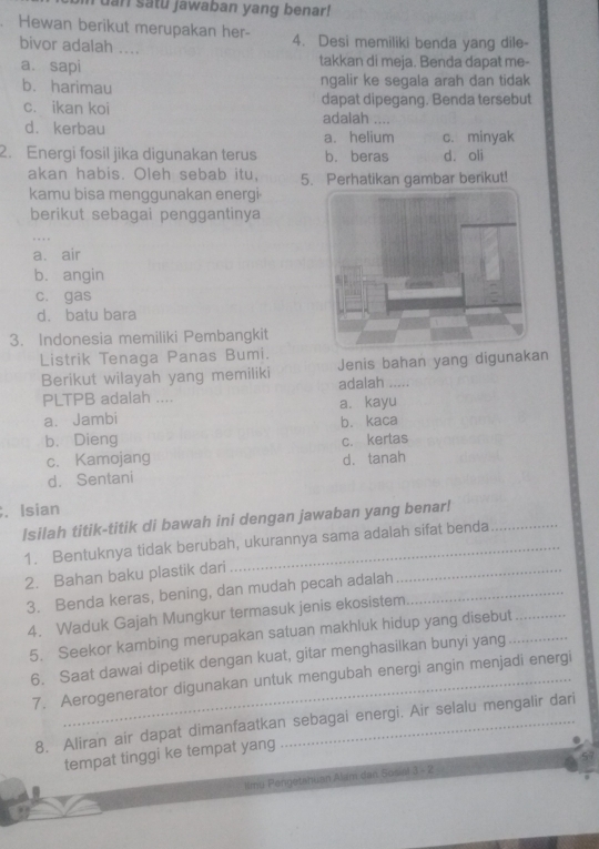 uan satu jawaban yang benar!
Hewan berikut merupakan her- 4. Desi memiliki benda yang dile-
bivor adalah ....
a. sapi takkan di meja. Benda dapat me-
b. harimau ngalir ke segala arah dan tidak
c. ikan koi dapat dipegang. Benda tersebut
adalah ....
d. kerbau
a. helium c. minyak
2. Energi fosil jika digunakan terus b. beras d. oli
akan habis. Oleh sebab itu, 5. Perhatikan gambar berikut!
kamu bisa menggunakan energi.
berikut sebagai penggantinya
.
a. air
b. angin
c. gas
d. batu bara
3. Indonesia memiliki Pembangkit
Listrik Tenaga Panas Bumi.
Berikut wilayah yang memiliki Jenis bahan yang digunakan
adalah .....
PLTPB adalah ....
a. Jambi a. kayu
b. kaca
b. Dieng c. kertas
c. Kamojang
d. Sentani d. tanah
. Isian
Isilah titik-titik di bawah ini dengan jawaban yang benar!_
_
1. Bentuknya tidak berubah, ukurannya sama adalah sifat benda
2. Bahan baku plastik dari
3. Benda keras, bening, dan mudah pecah adalah_
4. Waduk Gajah Mungkur termasuk jenis ekosistem
5. Seekor kambing merupakan satuan makhluk hidup yang disebut__
6. Saat dawai dipetik dengan kuat, gitar menghasilkan bunyi yang
7. Aerogenerator digunakan untuk mengubah energi angin menjadi energi
8. Aliran air dapat dimanfaatkan sebagai energi. Air selalu mengalir dari
tempat tinggi ke tempat yang
Imu Pengetahuan Alam dan Sosial 3 - 2