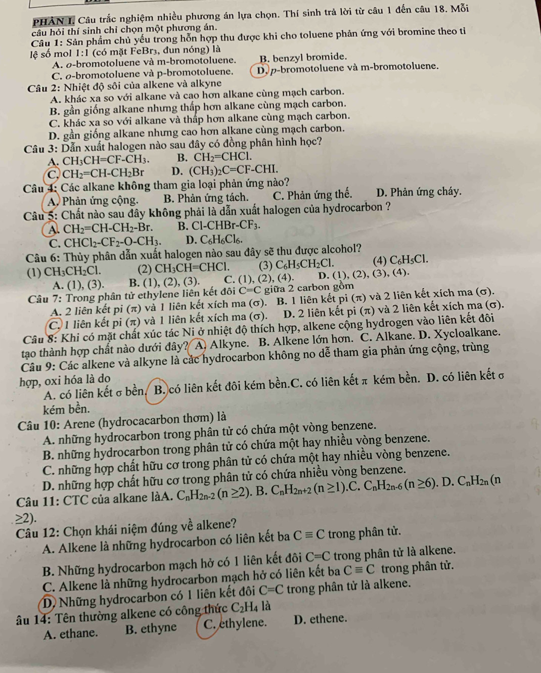 PHÀN I. Câu trắc nghiệm nhiều phương án lựa chọn. Thí sinh trả lời từ câu 1 đến câu 18. Mỗi
câu hỏi thí sinh chỉ chọn một phương án.
Câu 1: Sản phầm chủ yếu trong hỗn hợp thu được khi cho toluene phản ứng với bromine theo ti
lệ số mol 1:1 (có mặt FeBr₃, đun nóng) là
A. σ-bromotoluene và m-bromotoluene. B. benzyl bromide.
C. ø-bromotoluene và p-bromotoluene. D. p-bromotoluene và m-bromotoluene.
Câu 2: Nhiệt độ sôi của alkene và alkyne
A. khác xa so với alkane và cao hơn alkane cùng mạch carbon.
B. gần giống alkane nhưng thấp hơn alkane cùng mạch carbon.
C. khác xa so với alkane và thấp hơn alkane cùng mạch carbon.
D. gần giống alkane nhưng cao hơn alkane cùng mạch carbon.
Câu 3: Dẫn xuất halogen nào sau đây có đồng phân hình học?
A. CH_3CH=CF-CH_3. B. CH_2=CHCl.
C, CH_2=CH-CH_2Br D. (CH_3)_2C=CF-CHI.
Câu 4: Các alkane không tham gia loại phản ứng nào?
A. Phản ứng cộng. B. Phản ứng tách. C. Phản ứng thế. D. Phản ứng cháy.
Câu 5: Chất nào sau đây không phải là dẫn xuất halogen của hydrocarbon ?
A. CH_2=CH-CH_2-Br. B. Cl-CHBr-CF_3.
C. CHCl_2-CF_2-O-CH_3. D. C_6H_6Cl_6.
Câu 6: Thủy phân dẫn xuất halogen nào sau đây sẽ thu được alcohol?
(1) CH_3CH_2Cl. (2) CH_3CH=CHCl. (3) C_6H_5CH_2Cl. (4) C_6H_5Cl
A. (1), (3). B. (1), (2), (3). C. (1),(2),(4). D. (1), (2), (3), (4).
Câu 7: Trong phân tử ethylene liên kết đôi C=C giữa 2 carbon gồm
A. 2 liên kết pi (π) và 1 liên kết xích ma (σ). B. 1 liên kết pi (π) và 2 liên kết xích ma (σ).
C. 1 liên kết pi (π) và 1 liên kết xích ma (σ). D. 2 liên kết pi (π) và 2 liên kết xích ma (σ).
Câu 8: Khi có mặt chất xúc tác Ni ở nhiệt độ thích hợp, alkene cộng hydrogen vào liên kết đôi
tạo thành hợp chất nào dưới đây? A. Alkyne. B. Alkene lớn hơn. C. Alkane. D. Xycloalkane.
Câu 9: Các alkene và alkyne là các hydrocarbon không no dễ tham gia phản ứng cộng, trùng
hợp, oxi hóa là do
A. có liên kết σbền. B. có liên kết đôi kém bền.C. có liên kết π kém bền. D. có liên kết σ
kém bền.
Câu 10: Arene (hydrocacarbon thơm) là
A. những hydrocarbon trong phân tử có chứa một vòng benzene.
B. những hydrocarbon trong phân tử có chứa một hay nhiều vòng benzene.
C. những hợp chất hữu cơ trong phân tử có chứa một hay nhiều vòng benzene.
D. những hợp chất hữu cơ trong phân tử có chứa nhiều vòng benzene.
Câu 11: CTC của alkane làA. C_nH_2n-2(n≥ 2) ). B. C_nH_2n+2(n≥ 1).C.C_nH_2n-6(n≥ 6). . D. C_nH_2n(n
≥2).
Câu 12: Chọn khái niệm đúng về alkene?
A. Alkene là những hydrocarbon có liên kết ba Cequiv C trong phân tử.
B. Những hydrocarbon mạch hở có 1 liên kết đôi C=C trong phân tử là alkene.
C. Alkene là những hydrocarbon mạch hở có liên kết ba Cequiv C trong phân tử.
D. Những hydrocarbon có 1 liên kết đôi C=C trong phân tử là alkene.
âu 14: Tên thường alkene có công thức C_2H_4 là
A. ethane. B. ethyne C. ethylene. D. ethene.