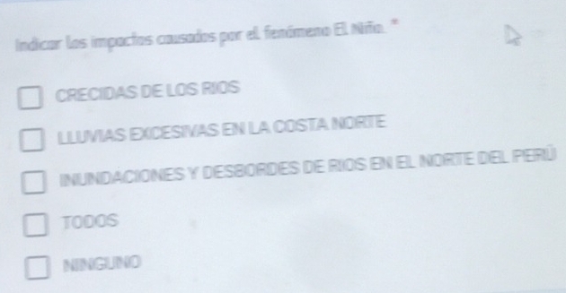 Indicar los impactos causados por el fenómeno El Niño."
CRECIDAS DE LOS RIOS
LLUVIAS EXCESIVAS EN LA COSTA NORTE
INUNDACIONES Y DESBOrDEs de RIOS En El NORTE DEL PERú
TODOS
NINGUNO
