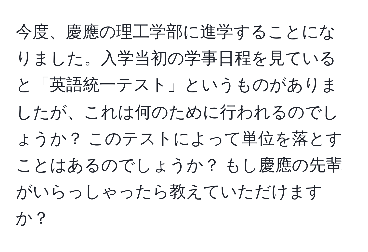 今度、慶應の理工学部に進学することになりました。入学当初の学事日程を見ていると「英語統一テスト」というものがありましたが、これは何のために行われるのでしょうか？ このテストによって単位を落とすことはあるのでしょうか？ もし慶應の先輩がいらっしゃったら教えていただけますか？