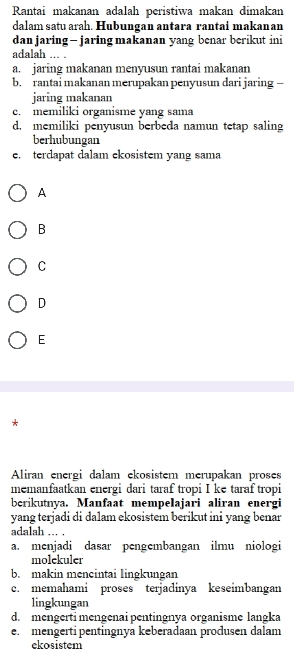 Rantai makanan adalah peristiwa makan dimakan
dalam satu arah. Hubungan antara rantai makanan
dan jaring - jaring makanan yang benar berikut ini
adalah ... .
a. jaring makanan menyusun rantai makanan
b. rantai makanan merupakan penyusun dari jaring —
jaring makanan
c. memiliki organisme yang sama
d. memiliki penyusun berbeda namun tetap saling
berhubungan
e. terdapat dalam ekosistem yang sama
A
B
C
D
E
*
Aliran energi dalam ekosistem merupakan proses
memanfaatkan energi dari taraf tropi I ke taraf tropi
berikutnya. Manfaat mempelajari aliran energi
yang terjadi di dalam ekosistem berikut ini yang benar
adalah .. .
a. menjadi dasar pengembangan ilmu niologi
molekuler
b. makin mencintai lingkungan
c. memahami proses terjadinya keseimbangan
lingkungan
d. mengerti mengenai pentingnya organisme langka
e. mengerti pentingnya keberadaan produsen dalam
ekosistem