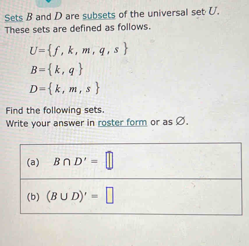 Sets B and D are subsets of the universal set U. 
These sets are defined as follows.
U= f,k,m,q,s
B= k,q
D= k,m,s
Find the following sets. 
Write your answer in roster form or as Ø. 
(a) B∩ D'=□
(b) (B∪ D)'=□