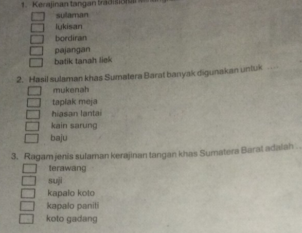 Kerajinan tangan tradisionan M a
sulaman
lukisan
bordiran
pajangan
batik tanah liek
2. Hasil sulaman khas Sumatera Barat banyak digunakan untuk
mukenah
taplak meja
hiasan lantai
kain sarung
baju
3. Ragam jenis sulaman kerajinan tangan khas Sumatera Barat adalah 
terawang
suji
kapalo koto
kapalo paniti
koto gadang