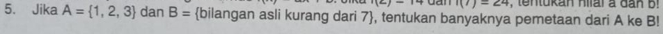 i(z)-14 dan I(7)=24 , tentukan hiial a dân b! 
5. Jika A= 1,2,3 dan B= bilangan asli kurang dari 7 , tentukan banyaknya pemetaan dari A ke B!